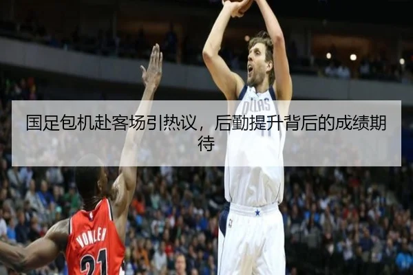 国足包机赴客场引热议，后勤提升背后的成绩期待